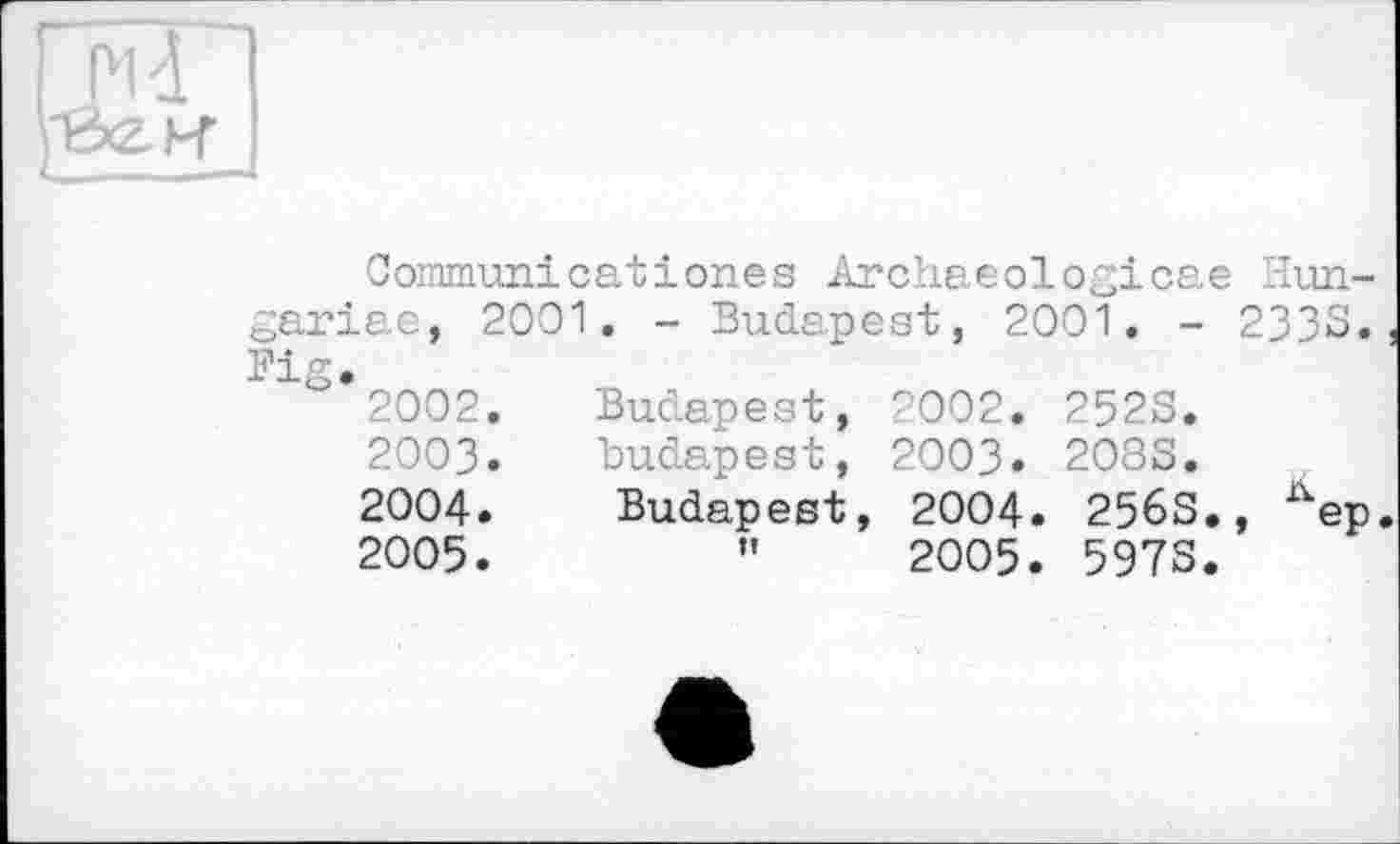 ﻿Communicatіones Archaeologicae Hun-gariae, 2001. - Budapest, 2001. - 2333., Bi<T •
° 2002.	Budapest, 2002. 2523.
2003.	Budapest, 2003. 2083.
2004.	Budapest, 2004. 256S., %p.
2005.	”	2005. 5973.